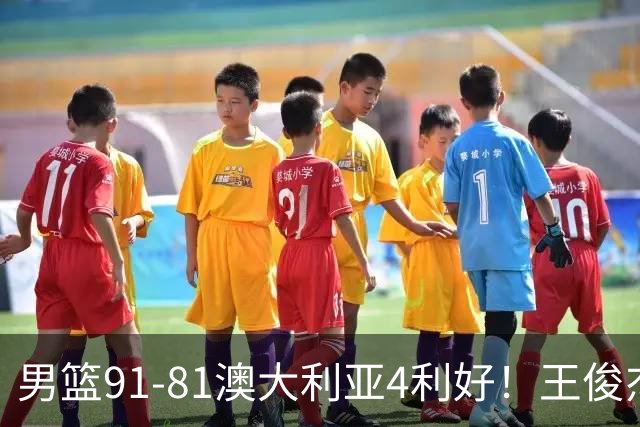 男篮91-81澳大利亚4利好！王俊杰全面，2将回暖，赵继伟后场大核